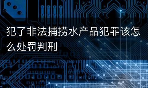 犯了非法捕捞水产品犯罪该怎么处罚判刑