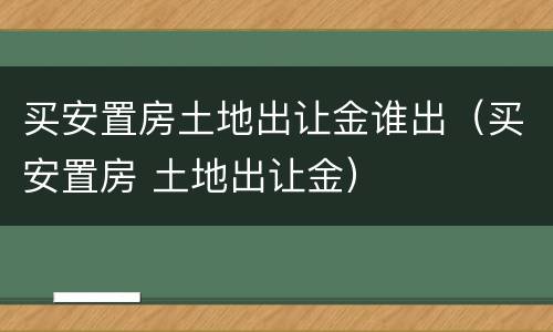 买安置房土地出让金谁出（买安置房 土地出让金）