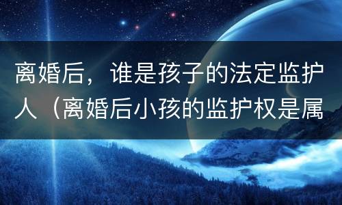 离婚后，谁是孩子的法定监护人（离婚后小孩的监护权是属于谁的）
