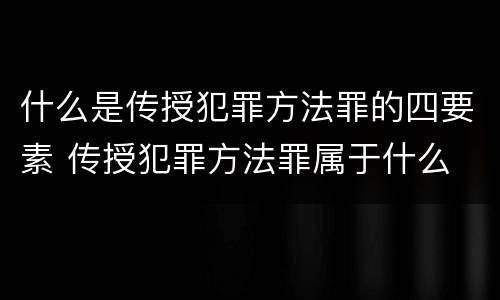 什么是传授犯罪方法罪的四要素 传授犯罪方法罪属于什么