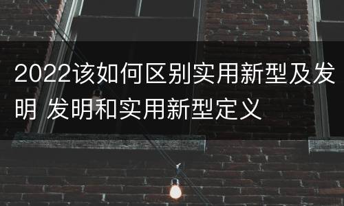 2022该如何区别实用新型及发明 发明和实用新型定义