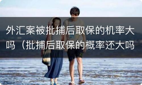 外汇案被批捕后取保的机率大吗（批捕后取保的概率还大吗）