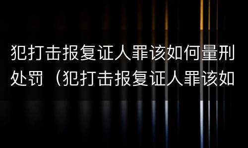 犯打击报复证人罪该如何量刑处罚（犯打击报复证人罪该如何量刑处罚）