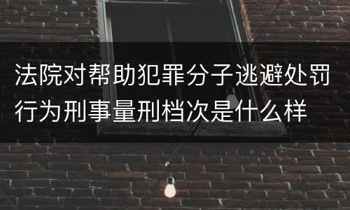 法院对帮助犯罪分子逃避处罚行为刑事量刑档次是什么样