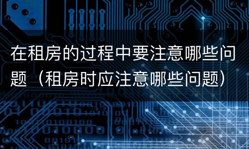 在租房的过程中要注意哪些问题（租房时应注意哪些问题）