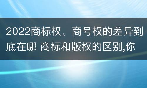 2022商标权、商号权的差异到底在哪 商标和版权的区别,你知道多少?
