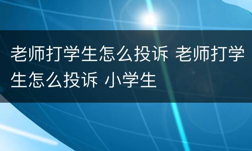 老师打学生怎么投诉 老师打学生怎么投诉 小学生