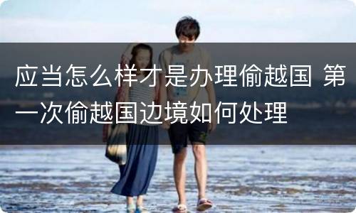 应当怎么样才是办理偷越国 第一次偷越国边境如何处理