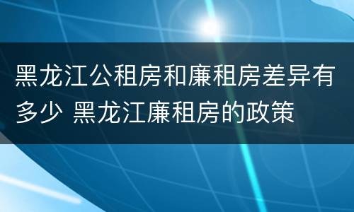 黑龙江公租房和廉租房差异有多少 黑龙江廉租房的政策