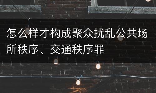 怎么样才构成聚众扰乱公共场所秩序、交通秩序罪