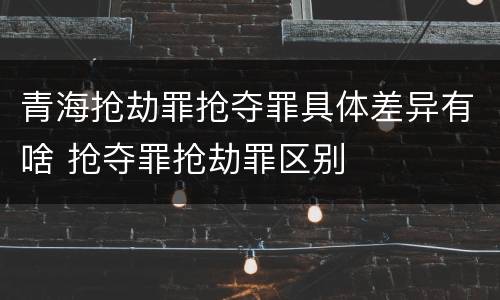 青海抢劫罪抢夺罪具体差异有啥 抢夺罪抢劫罪区别