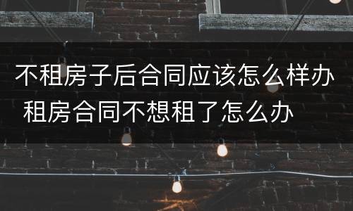 不租房子后合同应该怎么样办 租房合同不想租了怎么办