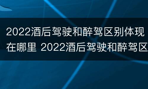 2022酒后驾驶和醉驾区别体现在哪里 2022酒后驾驶和醉驾区别体现在哪里呢