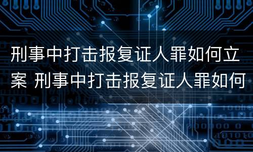 刑事中打击报复证人罪如何立案 刑事中打击报复证人罪如何立案审理