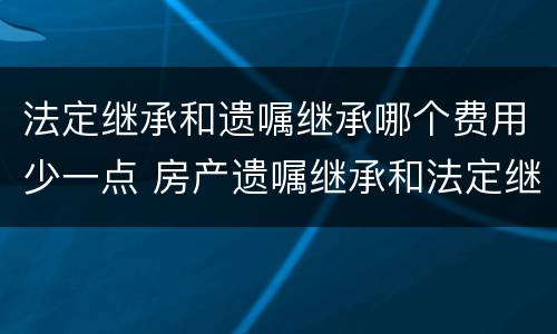 法定继承和遗嘱继承哪个费用少一点 房产遗嘱继承和法定继承哪个手续费高