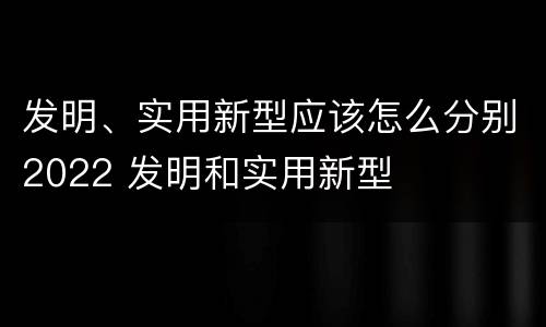 发明、实用新型应该怎么分别2022 发明和实用新型