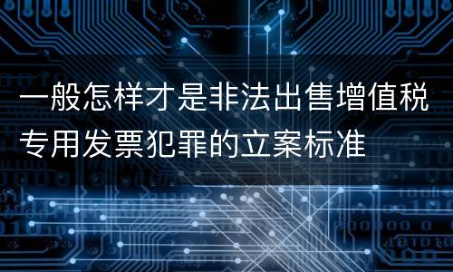 一般怎样才是非法出售增值税专用发票犯罪的立案标准