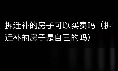 拆迁补的房子可以买卖吗（拆迁补的房子是自己的吗）