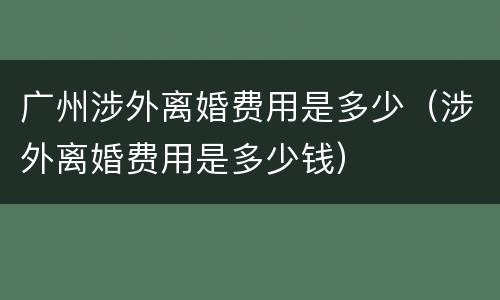 广州涉外离婚费用是多少（涉外离婚费用是多少钱）