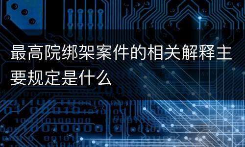 最高院绑架案件的相关解释主要规定是什么