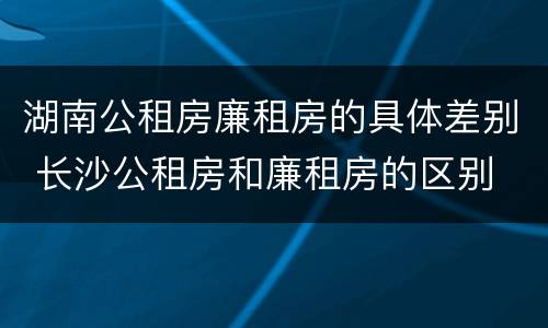 湖南公租房廉租房的具体差别 长沙公租房和廉租房的区别