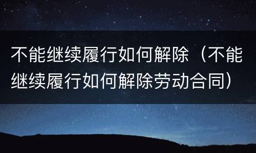 不能继续履行如何解除（不能继续履行如何解除劳动合同）