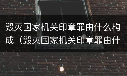 毁灭国家机关印章罪由什么构成（毁灭国家机关印章罪由什么构成犯罪）