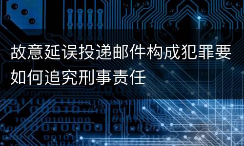 故意延误投递邮件构成犯罪要如何追究刑事责任