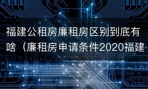 福建公租房廉租房区别到底有啥（廉租房申请条件2020福建）