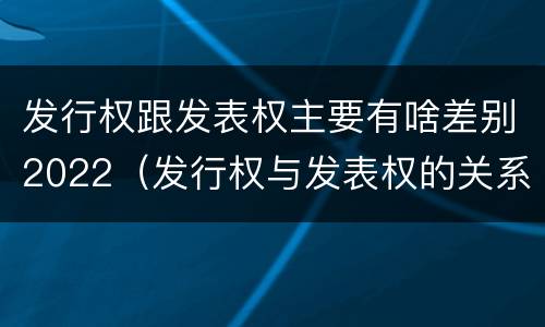 发行权跟发表权主要有啥差别2022（发行权与发表权的关系）