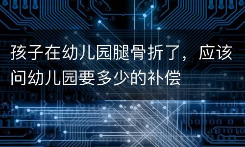 孩子在幼儿园腿骨折了，应该问幼儿园要多少的补偿