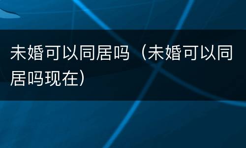 未婚可以同居吗（未婚可以同居吗现在）
