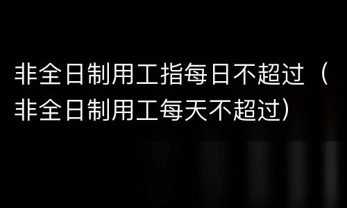 非全日制用工指每日不超过（非全日制用工每天不超过）