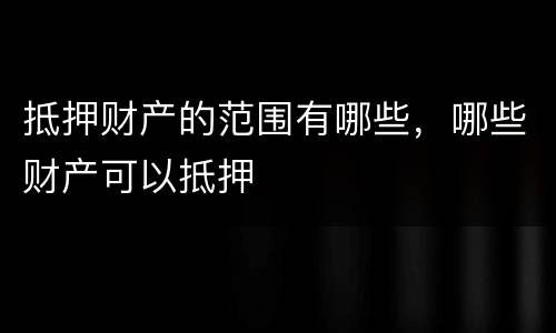 抵押财产的范围有哪些，哪些财产可以抵押