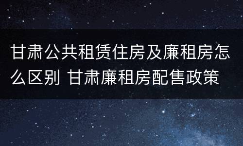 甘肃公共租赁住房及廉租房怎么区别 甘肃廉租房配售政策