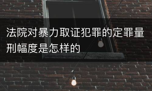法院对暴力取证犯罪的定罪量刑幅度是怎样的