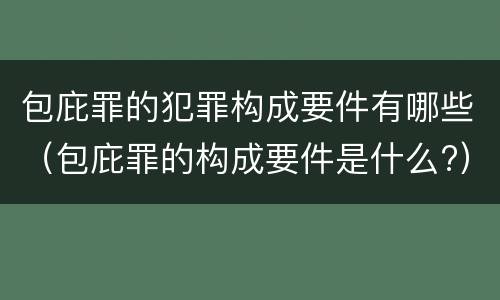 包庇罪的犯罪构成要件有哪些（包庇罪的构成要件是什么?）