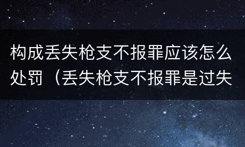构成丢失枪支不报罪应该怎么处罚（丢失枪支不报罪是过失还是故意）