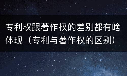 专利权跟著作权的差别都有啥体现（专利与著作权的区别）