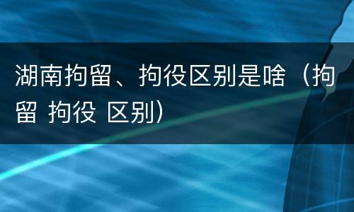 湖南拘留、拘役区别是啥（拘留 拘役 区别）