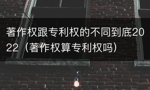 著作权跟专利权的不同到底2022（著作权算专利权吗）