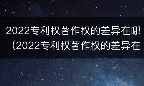 2022专利权著作权的差异在哪（2022专利权著作权的差异在哪查）