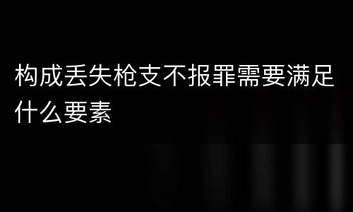 构成丢失枪支不报罪需要满足什么要素