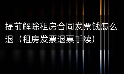 提前解除租房合同发票钱怎么退（租房发票退票手续）
