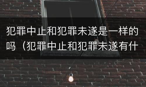 犯罪中止和犯罪未遂是一样的吗（犯罪中止和犯罪未遂有什么区别）