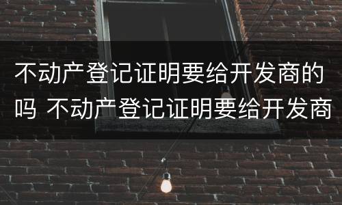 不动产登记证明要给开发商的吗 不动产登记证明要给开发商的吗
