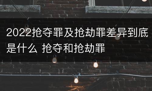 2022抢夺罪及抢劫罪差异到底是什么 抢夺和抢劫罪