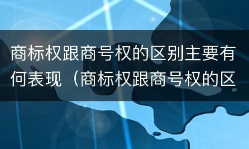 商标权跟商号权的区别主要有何表现（商标权跟商号权的区别主要有何表现和特征）