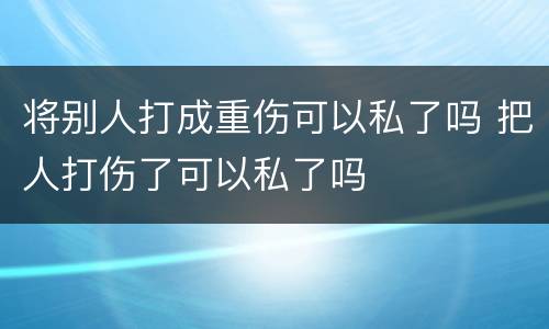 将别人打成重伤可以私了吗 把人打伤了可以私了吗