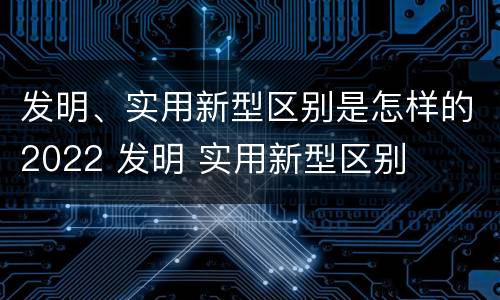 发明、实用新型区别是怎样的2022 发明 实用新型区别